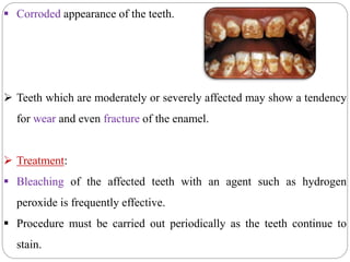  Corroded appearance of the teeth.
 Teeth which are moderately or severely affected may show a tendency
for wear and even fracture of the enamel.
 Treatment:
 Bleaching of the affected teeth with an agent such as hydrogen
peroxide is frequently effective.
 Procedure must be carried out periodically as the teeth continue to
stain.
 