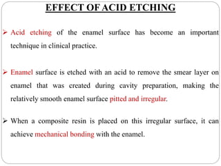 EFFECT OF ACID ETCHING
 Acid etching of the enamel surface has become an important
technique in clinical practice.
 Enamel surface is etched with an acid to remove the smear layer on
enamel that was created during cavity preparation, making the
relatively smooth enamel surface pitted and irregular.
 When a composite resin is placed on this irregular surface, it can
achieve mechanical bonding with the enamel.
 
