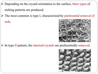 Depending on the crystal orientation to the surface, three types of
etching patterns are produced.
 The most common is type I, characterized by preferential removal of
rods.
 In type II pattern, the interrod crystals are preferentially removed.
 