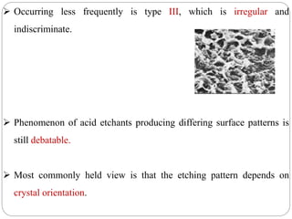  Occurring less frequently is type III, which is irregular and
indiscriminate.
 Phenomenon of acid etchants producing differing surface patterns is
still debatable.
 Most commonly held view is that the etching pattern depends on
crystal orientation.
 
