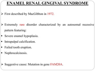 ENAMEL RENAL GINGIVAL SYNDROME
 First described by MacGibbon in 1972.
 Extremely rare disorder characterized by an autosomal recessive
pattern featuring:
 Severe enamel hypoplasia.
 Intrapulpal calcification.
 Failed tooth eruption.
 Nephrocalcinosis.
 Suggestive cause: Mutation in gene FAM20A.
 