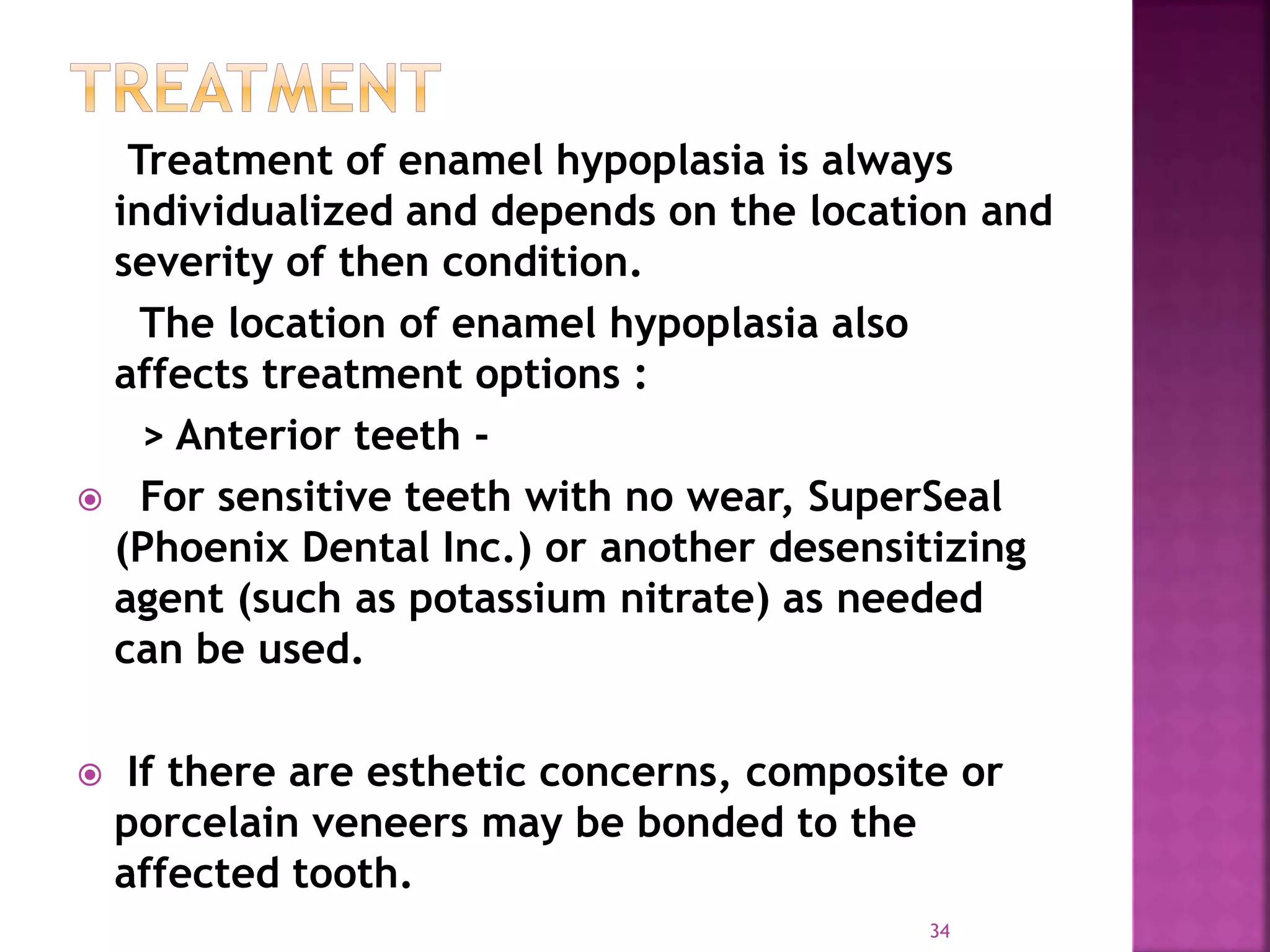 Treatment of enamel hypoplasia is always
individualized and depends on the location and
severity of then condition.
The location of enamel hypoplasia also
affects treatment options :
> Anterior teeth -
 For sensitive teeth with no wear, SuperSeal
(Phoenix Dental Inc.) or another desensitizing
agent (such as potassium nitrate) as needed
can be used.
 If there are esthetic concerns, composite or
porcelain veneers may be bonded to the
affected tooth.
34
 