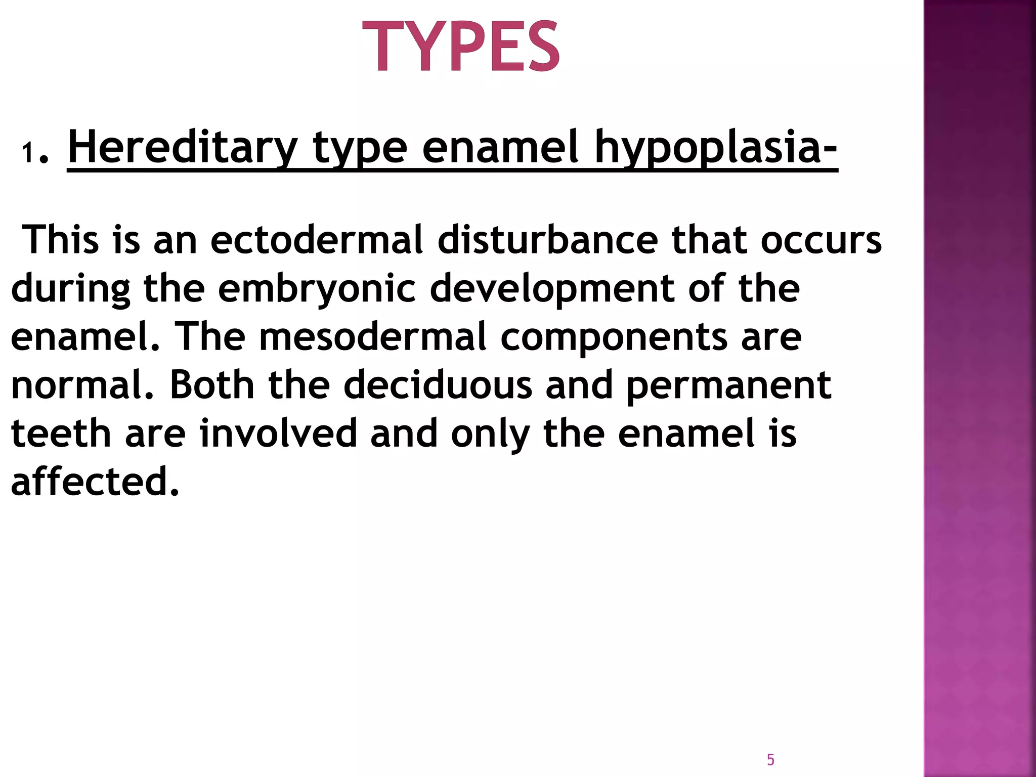 5
1. Hereditary type enamel hypoplasia-
This is an ectodermal disturbance that occurs
during the embryonic development of the
enamel. The mesodermal components are
normal. Both the deciduous and permanent
teeth are involved and only the enamel is
affected.
 