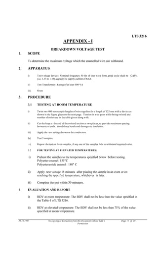 LTS 3216
APPENDIX - I
BREAKDOWN VOLTAGE TEST
1. SCOPE
To determine the maximum voltage which the enamelled wire can withstand.
2. APPARATUS
i) Test voltage device : Nominal frequency 50 Hz of sine wave form, peak cycle shall be √2±5%
(i.e. 1.34 to 1.48), capacity to supply current of 5mA
ii) Test Transformer : Rating of at least 500 VA
iii) Oven
3. PROCEDURE
3.1 TESTING AT ROOM TEMPERATURE
i) Twist two 400 mm sample lengths of wire together for a length of 125 mm with a device as
shown in the figure given on the next page. Tension in wire pairs while being twisted and
number of twists are in the table given along with.
ii) Cut the loop at the end of the twisted section at two places, to provide maximum spacing
between cut ends. avoid sharp bends and damages to insulation.
iii) Apply the test voltage between the conductors.
Iv) Test 5 samples.
v) Repeat the test on fresh samples, if any one of the samples fails to withstand required value.
3.2 FOR TESTING AT ELEVATED TEMPERATURES:
i) Preheat the samples to the temperatures specified below before testing.
Polyester enamel: 155°C
Polyesteramide enamel : 180° C
ii) Apply test voltage 15 minutes after placing the sample in an oven or on
reaching the specified temperature, whichever is later.
iii) Complete the test within 30 minuters.
4 EVALUATION AND REPORT
i) BDV at room temperature: The BDV shall not be less than the value specified in
the Table-1 of LTS 3216.
ii) BDV at elevated temperature: The BDV shall not be less than 75% of the value
specified at room temperature.
31.12.1997 No copying or Extraction from this Document without L&T’s Page 11 of 30
Permission
 