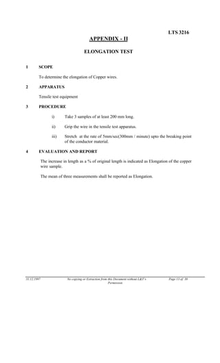 LTS 3216
APPENDIX - II
ELONGATION TEST
1 SCOPE
To determine the elongation of Copper wires.
2 APPARATUS
Tensile test equipment
3 PROCEDURE
i) Take 3 samples of at least 200 mm long.
ii) Grip the wire in the tensile test apparatus.
iii) Stretch at the rate of 5mm/sec(300mm / minute) upto the breaking point
of the conductor material.
4 EVALUATION AND REPORT
The increase in length as a % of original length is indicated as Elongation of the copper
wire sample.
The mean of three measurements shall be reported as Elongation.
31.12.1997 No copying or Extraction from this Document without L&T’s Page 13 of 30
Permission
 