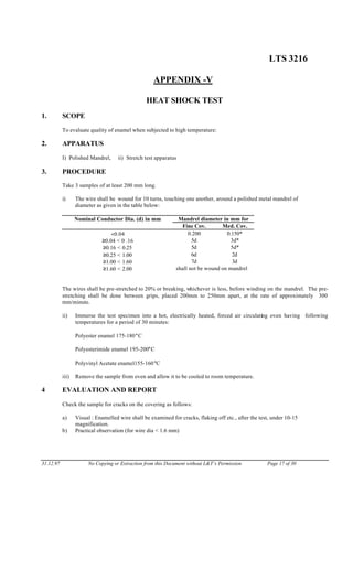 LTS 3216
APPENDIX -V
HEAT SHOCK TEST
1. SCOPE
To evaluate quality of enamel when subjected to high temperature:
2. APPARATUS
I) Polished Mandrel, ii) Stretch test apparatus
3. PROCEDURE
Take 3 samples of at least 200 mm long.
i) The wire shall be wound for 10 turns, touching one another, around a polished metal mandrel of
diameter as given in the table below:
Nominal Conductor Dia. (d) in mm Mandrel diameter in mm for
Fine Cov. Med. Cov.
<0.04 0.200 0.150*
≥0.04 < 0 .16 5d 3d*
≥0.16 < 0.25 5d 5d*
≥0.25 < 1.00 6d 2d
≥1.00 < 1.60 7d 3d
≥1.60 < 2.00 shall not be wound on mandrel
The wires shall be pre-stretched to 20% or breaking, whichever is less, before winding on the mandrel. The pre-
stretching shall be done between grips, placed 200mm to 250mm apart, at the rate of approximately 300
mm/minute.
ii) Immerse the test specimen into a hot, electrically heated, forced air circulating oven having following
temperatures for a period of 30 minutes:
Polyester enamel 175-180°C
Polyesterimide enamel 195-200°C
Polyvinyl Acetate enamel155-160°C
iii) Remove the sample from oven and allow it to be cooled to room temperature.
4 EVALUATION AND REPORT
Check the sample for cracks on the covering as follows:
a) Visual : Enamelled wire shall be examined for cracks, flaking off etc., after the test, under 10-15
magnification.
b) Practical observation (for wire dia < 1.6 mm)
31.12.97 No Copying or Extraction from this Document without L&T’s Permission Page 17 of 30
 