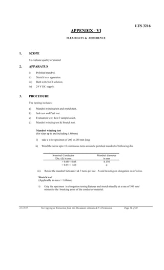 LTS 3216
APPENDIX - VI
FLEXIBILITY & ADHERENCE
1. SCOPE
To evaluate quality of enamel
2. APPARATUS
i) Polished mandrel.
ii) Stretch terst apparatus.
iii) Bath with NaCl solution.
iv) 24 V DC supply.
3. PROCEDURE
The testing includes:
a) Mandrel winding test and stretch test.
b) Jerk test and Peel test.
c) Evaluation test: Test 3 samples each.
d) Mandrel winding test & Stretch test.
Mandrel winding test
(for sizes up to and including 1.60mm)
i) take a wire specimen of 200 to 250 mm long.
ii) Wind the wires upto 10 continuous turns around a polished mandrel of following dia.
Nominal Conductor
Dia. (d) in mm
Mandrel diameter
in mm
> 0.00 < 0.05 0.150
> 0.05 < 1.60 d
iii) Rotate the mandrel between 1 & 3 turns per sec. Avoid twisitng on elongation on of wires.
Stretch test
(Applicable to sizes > 1.60mm)
i) Grip the specimen in elongation testing fixtures and stretch steadily at a rate of 300 mm/
minute to the breaking point of the conductor material.
31.12.97 No Copying or Extraction from this Document without L&T’s Permission Page 19 of 30
 