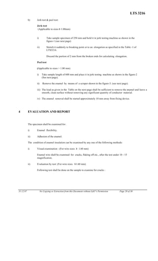 LTS 3216
b) Jerk test & peel test:
Jerk test
(Applicable to sizes ≤ 1.00mm)
i) Take sample specimen of 250 mm and hold it in jerk testing machine as shown in the
figure-1 (see next page)
ii) Stretch it suddenly to breaking point or to an elongation as specified in the Table -1 of
LTS3216.
Discard the portion of 2 mm from the broken ends for calculating elongation.
Peel test
(Applicable to sizes > 1.00 mm)
i) Take sample length of 600 mm and place it in jerk testing machine as shown in the figure-2
(See next page).
ii) Remove the enamel by means of a scraper shown in the figure-3. (see next page).
iii) The load as given in the Table on the next page shall be sufficient to remove the enamel and leave a
smooth, clean surface without removing any significant quantity of conductor material.
iv) The enamel removal shall be started approximately 10 mm away from fixing device.
4 EVALUATION AND REPORT
The specimen shall be examined for:
i) Enamel flexibility.
ii) Adhesion of the enamel.
The condition of enamel insulation can be examined by any one of the following methods:
i) Visual examination : (For wire sizes ≥ 1.60 mm)
Enamel wire shall be examined for cracks, flaking off etc., after the test under 10 - 15
magnification.
ii) Evaluation by test: (For wire sizes ≤1.60 mm)
Following test shall be done on the sample to examine for cracks :
31.12.97 No Copying or Extraction from this Document without L&T’s Permission Page 20 of 30
 
