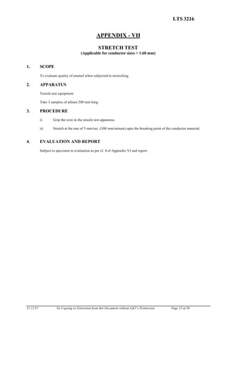 LTS 3216
APPENDIX - VII
STRETCH TEST
(Applicable for conductor sizes > 1.60 mm)
1. SCOPE
To evaluate quality of enamel when subjected to stretiching.
2. APPARATUS
Tensile test equipment
Take 3 samples of atleast 200 mm long.
3. PROCEDURE
i) Grip the wire in the tensile test apparatus.
ii) Stretch at the rate of 5 mm/sec. (300 mm/minute) upto the breaking point of the conductor material.
4. EVALUATION AND REPORT
Subject to specimen to evaluation as per cl. 4 of Appendix VI and report.
31.12.97 No Copying or Extraction from this Document without L&T’s Permission Page 23 of 30
 