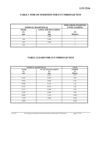 LTS 3216
TABLE 1 TIME OF INSERTION FOR CUT-THROUGH TEST
NOMINAL DIAMETER (d)
TIME FROM INSERTING
UNTIL LOADING
OVER
(1)
mm
UPTO AND INCLUDING
(2)
mm
(3)
Minutes
- 1.000 1
1.00 2.000 2
2.00 3.000 3
3.00 5
TABLE 2 LOADS FOR CUT-THROUGH TEST
NOMINAL DIAMETER (d) LOAD
OVER
(1)
mm
UP TO AND INCLUDING
(2)
mm
COPPER
(3)
Minutes
- 0.032 0.25
0.032 0.050 0.40
0.050 0.080 0.70
0.080 0.125 1.25
0.125 0.315 2.20
0.315 0.500 4.50
0.500 0.800 9.00
0.800 1.250 18.00
1.250 2.000 36.00
2.000 70.00
31.12.97 No Copying or Extraction from this Document without L&T’s Permission Page 27 of 30
 