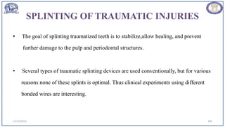 SPLINTING OF TRAUMATIC INJURIES
• The goal of splinting traumatized teeth is to stabilize,allow healing, and prevent
further damage to the pulp and periodontal structures.
• Several types of traumatic splinting devices are used conventionally, but for various
reasons none of these splints is optimal. Thus clinical experiments using different
bonded wires are interesting.
12/19/2023 100
 