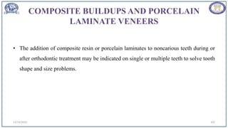 COMPOSITE BUILDUPS AND PORCELAIN
LAMINATE VENEERS
• The addition of composite resin or porcelain laminates to noncarious teeth during or
after orthodontic treatment may be indicated on single or multiple teeth to solve tooth
shape and size problems.
12/19/2023 102
 