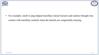 12/19/2023 103
• For example, small or peg-shaped maxillary lateral incisors and canines brought into
contact with maxillary centrals when the laterals are congenitally missing.
 