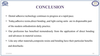 CONCLUSION
• Dental adhesive technology continues to progress at a rapid pace.
• Today,adhesive resins,direct bonding ,and light curing units are in dispensable part
of the modern orthodontists daily practice.
• Our profession has benefited tremendously from the application of direct bonding
and advances in material science.
• Like any other materials,composite resins and bonding have their particular benefits
and drawbacks
12/19/2023 105
 