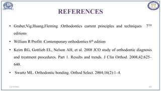 REFERENCES
• Graber,Vig,Huang,Fleming :Orthodontics current principles and techniques 7TH
editions
• William R Profitt :Contemporary orthodontics 6th edition
• Keim RG, Gottlieb EL, Nelson AH, et al. 2008 JCO study of orthodontic diagnosis
and treatment procedures. Part 1. Results and trends. J Clin Orthod. 2008;42:625–
640.
• Swartz ML. Orthodontic bonding. Orthod Select. 2004;16(2):1–4.
12/19/2023 107
 