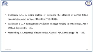 • Buonocore MG. A simple method of increasing the adhesion of acrylic filling
materials to enamel surface. J Dent Res.1955;34:849.
• Zachrisson BU. A posttreatment evaluation of direct bonding in orthodontics. Am J
Orthod. 1977;71:173–189.
• Mannerberg F. Appearance of tooth surface. Odontol Rev.1960;11(suppl 6):1–116.
12/19/2023 108
 