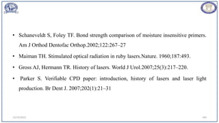 • Schaneveldt S, Foley TF. Bond strength comparison of moisture insensitive primers.
Am J Orthod Dentofac Orthop.2002;122:267–27
• Maiman TH. Stimulated optical radiation in ruby lasers.Nature. 1960;187:493.
• Gross AJ, Hermann TR. History of lasers. World J Urol.2007;25(3):217–220.
• Parker S. Verifiable CPD paper: introduction, history of lasers and laser light
production. Br Dent J. 2007;202(1):21–31
12/19/2023 109
 
