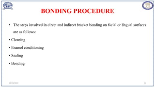 BONDING PROCEDURE
• The steps involved in direct and indirect bracket bonding on facial or lingual surfaces
are as follows:
• Cleaning
• Enamel conditioning
• Sealing
• Bonding
12/19/2023 11
 