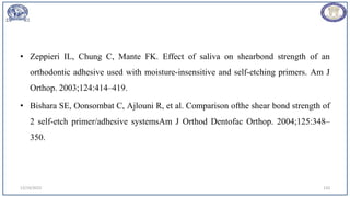 • Zeppieri IL, Chung C, Mante FK. Effect of saliva on shearbond strength of an
orthodontic adhesive used with moisture-insensitive and self-etching primers. Am J
Orthop. 2003;124:414–419.
• Bishara SE, Oonsombat C, Ajlouni R, et al. Comparison ofthe shear bond strength of
2 self-etch primer/adhesive systemsAm J Orthod Dentofac Orthop. 2004;125:348–
350.
12/19/2023 110
 