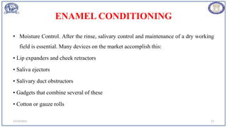 ENAMEL CONDITIONING
• Moisture Control. After the rinse, salivary control and maintenance of a dry working
field is essential. Many devices on the market accomplish this:
• Lip expanders and cheek retractors
• Saliva ejectors
• Salivary duct obstructors
• Gadgets that combine several of these
• Cotton or gauze rolls
12/19/2023 13
 