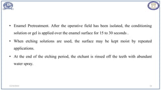 • Enamel Pretreatment. After the operative field has been isolated, the conditioning
solution or gel is applied over the enamel surface for 15 to 30 seconds .
• When etching solutions are used, the surface may be kept moist by repeated
applications.
• At the end of the etching period, the etchant is rinsed off the teeth with abundant
water spray.
12/19/2023 14
 