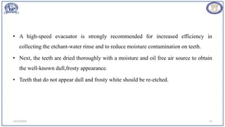 • A high-speed evacuator is strongly recommended for increased efficiency in
collecting the etchant-water rinse and to reduce moisture contamination on teeth.
• Next, the teeth are dried thoroughly with a moisture and oil free air source to obtain
the well-known dull,frosty appearance.
• Teeth that do not appear dull and frosty white should be re-etched.
12/19/2023 15
 