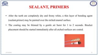 SEALANT, PRIMERS
• After the teeth are completely dry and frosty white, a thin layer of bonding agent
(sealant,primer) may be painted over the etched enamel surface.
• The coating may be thinned by a gentle air burst for 1 to 2 seconds. Bracket
placement should be started immediately after all etched surfaces are coated.
12/19/2023 17
 