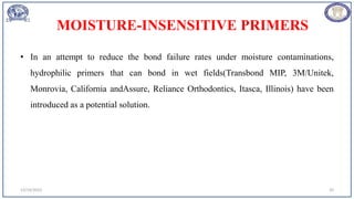 MOISTURE-INSENSITIVE PRIMERS
• In an attempt to reduce the bond failure rates under moisture contaminations,
hydrophilic primers that can bond in wet fields(Transbond MIP, 3M/Unitek,
Monrovia, California andAssure, Reliance Orthodontics, Itasca, Illinois) have been
introduced as a potential solution.
12/19/2023 20
 