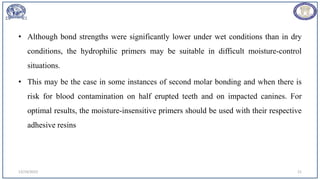 • Although bond strengths were significantly lower under wet conditions than in dry
conditions, the hydrophilic primers may be suitable in difficult moisture-control
situations.
• This may be the case in some instances of second molar bonding and when there is
risk for blood contamination on half erupted teeth and on impacted canines. For
optimal results, the moisture-insensitive primers should be used with their respective
adhesive resins
12/19/2023 21
 