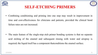 SELF-ETCHING PRIMERS
• Combining conditioning and priming into one step may result in improvement in
time and cost-effectiveness for clinicians and patients, provided the clinical bond
failure rates are not increased.
• The main feature of the single-step etch primer bonding systems is that no separate
acid etching of the enamel and subsequent rinsing with water and airspray is
required; the liquid itself has a component thatconditions the enamel surface.
12/19/2023 22
 