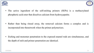 • The active ingredient of the self-etching primers (SEPs) is a methacrylated
phosphoric acid ester that dissolves calcium from hydroxyapatite.
• Rather than being rinsed away, the removed calcium forms a complex and is
incorporated into thenetwork when the primer polymerizes.
• Etching and monomer penetration to the exposed enamel rods are simultaneous, and
the depth of etch and primer penetration are identical.
12/19/2023 23
 