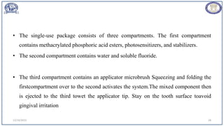 12/19/2023 28
• The single-use package consists of three compartments. The first compartment
contains methacrylated phosphoric acid esters, photosensitizers, and stabilizers.
• The second compartment contains water and soluble fluoride.
• The third compartment contains an applicator microbrush Squeezing and folding the
firstcompartment over to the second activates the system.The mixed component then
is ejected to the third towet the applicator tip. Stay on the tooth surface toavoid
gingival irritation
 