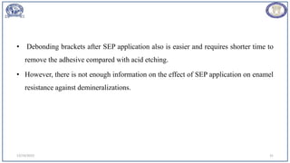 • Debonding brackets after SEP application also is easier and requires shorter time to
remove the adhesive compared with acid etching.
• However, there is not enough information on the effect of SEP application on enamel
resistance against demineralizations.
12/19/2023 31
 