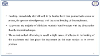 • Bonding. Immediately after all teeth to be bonded have been painted with sealant or
primer, the operator should proceed with the actual bonding of the attachments.
• At present, the majority of clinicians routinely bond brackets with the direct rather
than the indirect technique.
• The easiest method of bonding is to add a slight excess of adhesive to the backing of
the attachment and then place the attachment on the tooth surface in its correct
position.
12/19/2023 32
 