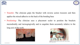 • Transfer- The clinician grips the bracket with reverse action tweezers and then
applies the mixed adhesive to the back of the bonding base
• Positioning- The clinician uses a placement scaler to position the brackets
mesiodistally and incisogingivally and to angulate them accurately relative to the
long axis of the teeth.
12/19/2023 35
 