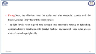 • Fitting-Next, the clinician turns the scaler and with one-point contact with the
bracket, pushes firmly toward the tooth surface.
• The tight fit will result in good bond strength, little material to remove on debonding,
optimal adhesive penetration into bracket backing, and reduced slide when excess
material extrudes peripherally.
12/19/2023 36
 