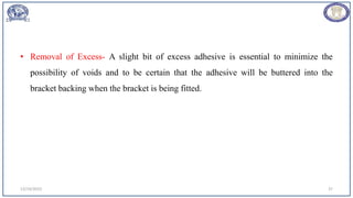 • Removal of Excess- A slight bit of excess adhesive is essential to minimize the
possibility of voids and to be certain that the adhesive will be buttered into the
bracket backing when the bracket is being fitted.
12/19/2023 37
 
