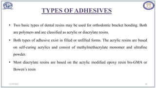 TYPES OF ADHESIVES
• Two basic types of dental resins may be used for orthodontic bracket bonding. Both
are polymers and are classified as acrylic or diacrylate resins.
• Both types of adhesive exist in filled or unfilled forms. The acrylic resins are based
on self-curing acrylics and consist of methylmethacrylate monomer and ultrafine
powder.
• Most diacrylate resins are based on the acrylic modified epoxy resin bis-GMA or
Bowen’s resin
12/19/2023 38
 