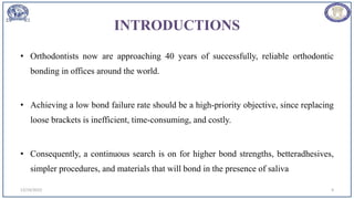 INTRODUCTIONS
• Orthodontists now are approaching 40 years of successfully, reliable orthodontic
bonding in offices around the world.
• Achieving a low bond failure rate should be a high-priority objective, since replacing
loose brackets is inefficient, time-consuming, and costly.
• Consequently, a continuous search is on for higher bond strengths, betteradhesives,
simpler procedures, and materials that will bond in the presence of saliva
12/19/2023 4
 