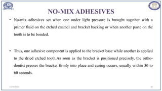 NO-MIX ADHESIVES
• No-mix adhesives set when one under light pressure is brought together with a
primer fluid on the etched enamel and bracket backing or when another paste on the
tooth is to be bonded.
• Thus, one adhesive component is applied to the bracket base while another is applied
to the dried etched tooth.As soon as the bracket is positioned precisely, the ortho-
dontist presses the bracket firmly into place and curing occurs, usually within 30 to
60 seconds.
12/19/2023 40
 