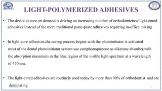 LIGHT-POLYMERIZED ADHESIVES
• The desire to cure on demand is driving an increasing number of orthodontictuse light-cured
adhesives instead of the more traditional paste-paste adhesives requiring in-office mixing
• In light-cure adhesives,the curing process begins with the photoinitiator is activated
most of the dental photoinitiator system use camphoroquinone as diketone absorber,with
the absorption maximum in the blue region of the visible light spectrum at a wavelength
of 470mm.
• The light-cured adhesives are routinely used today by more than 90% of orthodontist and are
dominating
12/19/2023 41
 