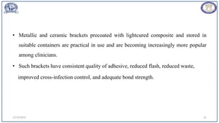 • Metallic and ceramic brackets precoated with lightcured composite and stored in
suitable containers are practical in use and are becoming increasingly more popular
among clinicians.
• Such brackets have consistent quality of adhesive, reduced flash, reduced waste,
improved cross-infection control, and adequate bond strength.
12/19/2023 42
 