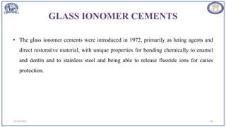 GLASS IONOMER CEMENTS
• The glass ionomer cements were introduced in 1972, primarily as luting agents and
direct restorative material, with unique properties for bonding chemically to enamel
and dentin and to stainless steel and being able to release fluoride ions for caries
protection.
12/19/2023 45
 