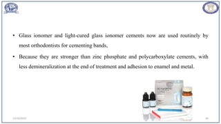 • Glass ionomer and light-cured glass ionomer cements now are used routinely by
most orthodontists for cementing bands,
• Because they are stronger than zinc phosphate and polycarboxylate cements, with
less demineralization at the end of treatment and adhesion to enamel and metal.
12/19/2023 46
 