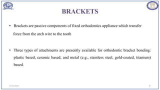BRACKETS
• Brackets are passive components of fixed orthodontics appliance which transfer
force from the arch wire to the tooth
• Three types of attachments are presently available for orthodontic bracket bonding:
plastic based, ceramic based, and metal (e.g., stainless steel, gold-coated, titanium)
based.
12/19/2023 47
 