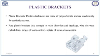 PLASTIC BRACKETS
• Plastic Brackets. Plastic attachments are made of polycarbonate and are used mainly
for aesthetic reasons.
• Pure plastic brackets lack strength to resist distortion and breakage, wire slot wear
(which leads to loss of tooth control), uptake of water, discoloration
12/19/2023 48
 