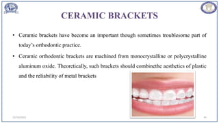 CERAMIC BRACKETS
• Ceramic brackets have become an important though sometimes troublesome part of
today’s orthodontic practice.
• Ceramic orthodontic brackets are machined from monocrystalline or polycrystalline
aluminum oxide. Theoretically, such brackets should combinethe aesthetics of plastic
and the reliability of metal brackets
12/19/2023 49
 