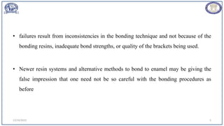 • failures result from inconsistencies in the bonding technique and not because of the
bonding resins, inadequate bond strengths, or quality of the brackets being used.
• Newer resin systems and alternative methods to bond to enamel may be giving the
false impression that one need not be so careful with the bonding procedures as
before
12/19/2023 5
 