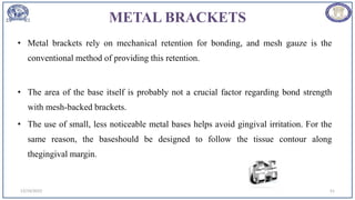 METAL BRACKETS
• Metal brackets rely on mechanical retention for bonding, and mesh gauze is the
conventional method of providing this retention.
• The area of the base itself is probably not a crucial factor regarding bond strength
with mesh-backed brackets.
• The use of small, less noticeable metal bases helps avoid gingival irritation. For the
same reason, the baseshould be designed to follow the tissue contour along
thegingival margin.
12/19/2023 51
 