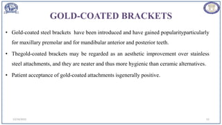 GOLD-COATED BRACKETS
• Gold-coated steel brackets have been introduced and have gained popularityparticularly
for maxillary premolar and for mandibular anterior and posterior teeth.
• Thegold-coated brackets may be regarded as an aesthetic improvement over stainless
steel attachments, and they are neater and thus more hygienic than ceramic alternatives.
• Patient acceptance of gold-coated attachments isgenerally positive.
12/19/2023 52
 